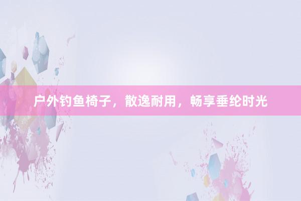 户外钓鱼椅子，散逸耐用，畅享垂纶时光